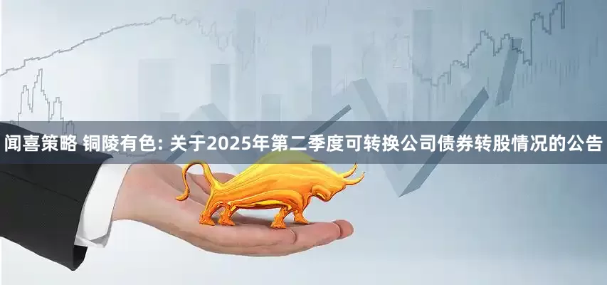 闻喜策略 铜陵有色: 关于2025年第二季度可转换公司债券转股情况的公告
