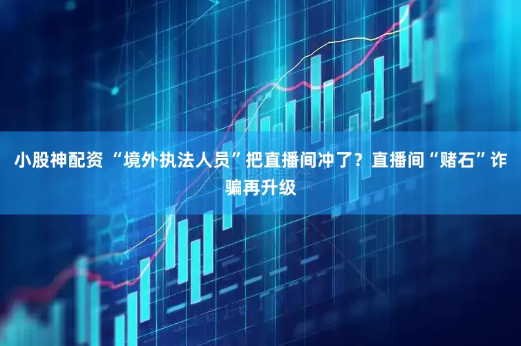 小股神配资 “境外执法人员”把直播间冲了？直播间“赌石”诈骗再升级
