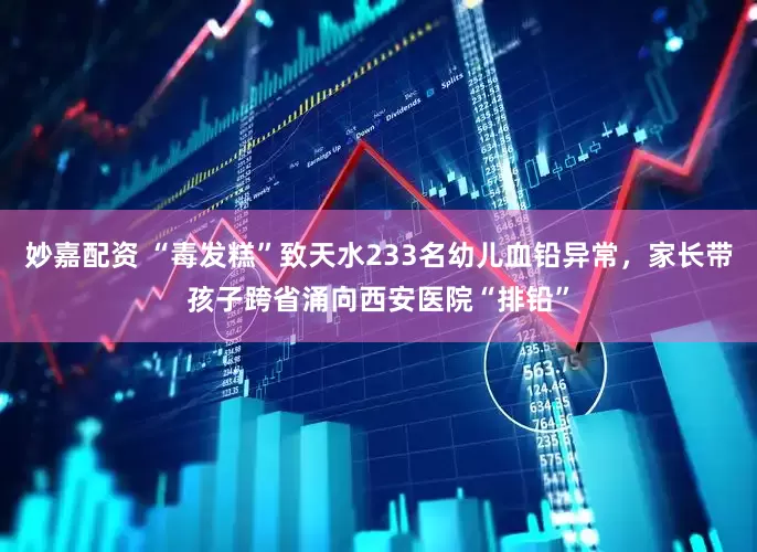 妙嘉配资 “毒发糕”致天水233名幼儿血铅异常，家长带孩子跨省涌向西安医院“排铅”