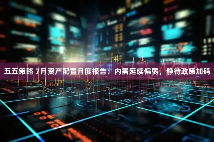 五五策略 7月资产配置月度报告：内需延续偏弱，静待政策加码