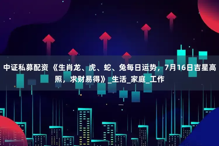 中证私募配资 《生肖龙、虎、蛇、兔每日运势，7月16日吉星高照，求财易得》_生活_家庭_工作