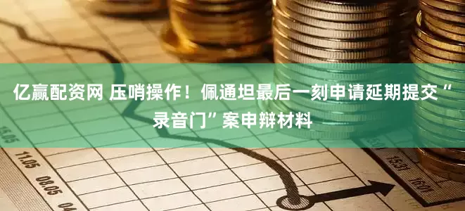 亿赢配资网 压哨操作！佩通坦最后一刻申请延期提交“录音门”案申辩材料