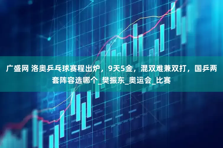 广盛网 洛奥乒乓球赛程出炉，9天5金，混双难兼双打，国乒两套阵容选哪个_樊振东_奥运会_比赛