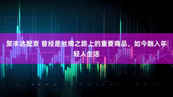 聚丰达配资 曾经是丝绸之路上的重要商品，如今融入年轻人生活