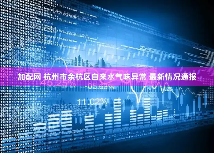 加配网 杭州市余杭区自来水气味异常 最新情况通报