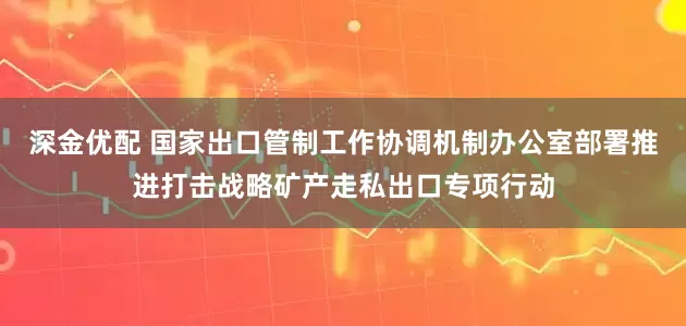 深金优配 国家出口管制工作协调机制办公室部署推进打击战略矿产走私出口专项行动