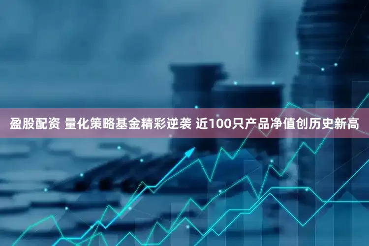 盈股配资 量化策略基金精彩逆袭 近100只产品净值创历史新高