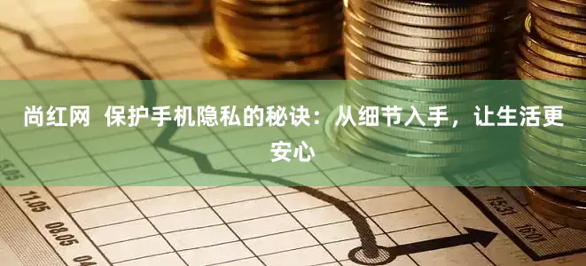 尚红网  保护手机隐私的秘诀：从细节入手，让生活更安心