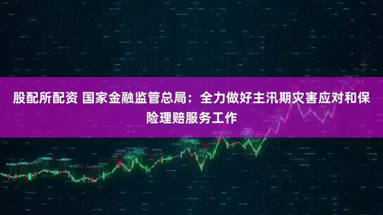 股配所配资 国家金融监管总局：全力做好主汛期灾害应对和保险理赔服务工作