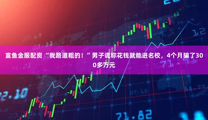 宣鱼金服配资 “我路道粗的！”男子谎称花钱就能进名校，4个月骗了300多万元