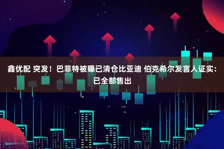 鑫优配 突发！巴菲特被曝已清仓比亚迪 伯克希尔发言人证实：已全部售出