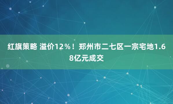 红旗策略 溢价12％！郑州市二七区一宗宅地1.68亿元成交