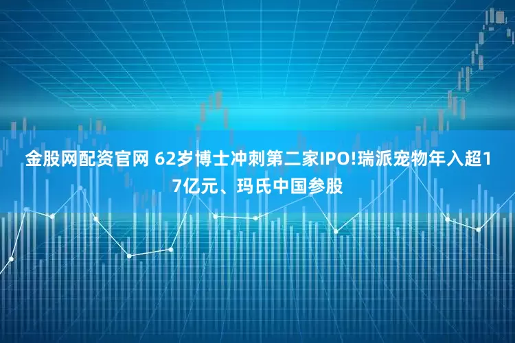 金股网配资官网 62岁博士冲刺第二家IPO!瑞派宠物年入超17亿元、玛氏中国参股