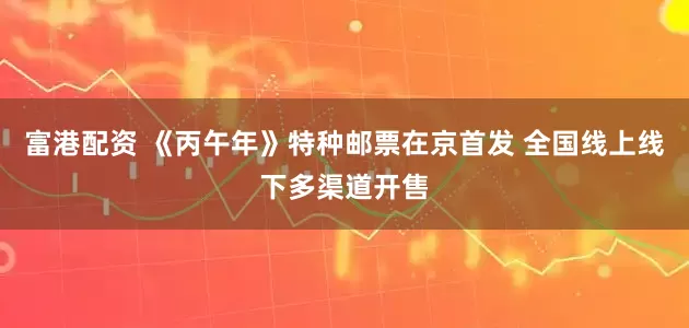 富港配资 《丙午年》特种邮票在京首发 全国线上线下多渠道开售