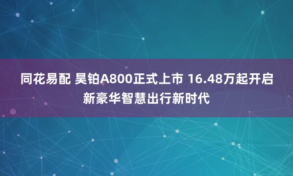 同花易配 昊铂A800正式上市 16.48万起开启新豪华智慧出行新时代