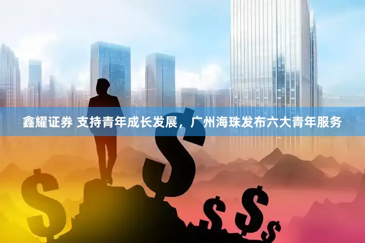 鑫耀证券 支持青年成长发展，广州海珠发布六大青年服务